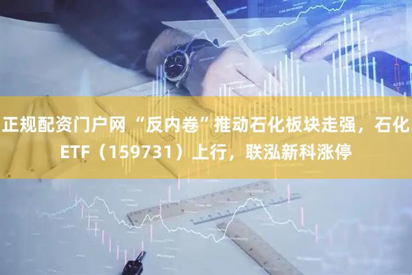 正规配资门户网 “反内卷”推动石化板块走强，石化ETF（159731）上行，联泓新科涨停