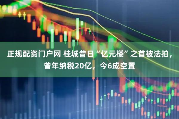 正规配资门户网 桂城昔日“亿元楼”之首被法拍，曾年纳税20亿，今6成空置