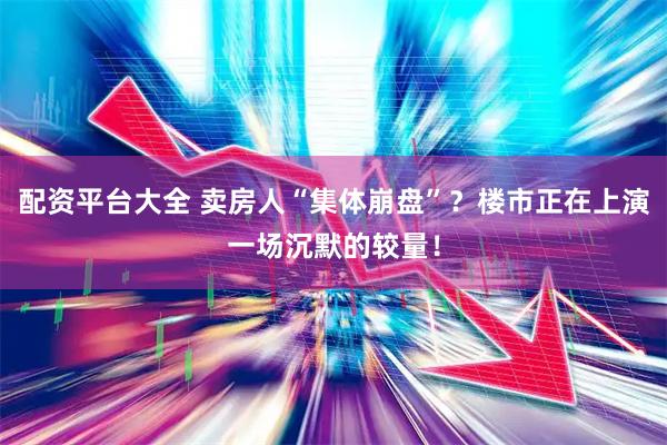 配资平台大全 卖房人“集体崩盘”？楼市正在上演一场沉默的较量！