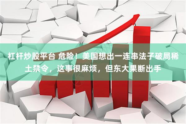 杠杆炒股平台 危险！美国想出一连串法子破局稀土禁令，这事很麻烦，但东大果断出手
