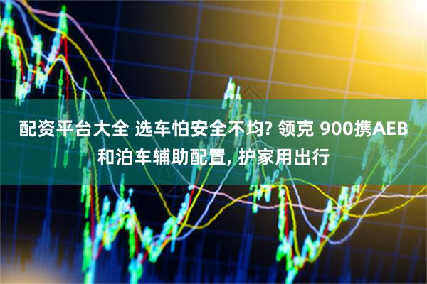 配资平台大全 选车怕安全不均? 领克 900携AEB和泊车辅助配置, 护家用出行
