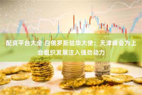 配资平台大全 白俄罗斯驻华大使：天津峰会为上合组织发展注入强劲动力