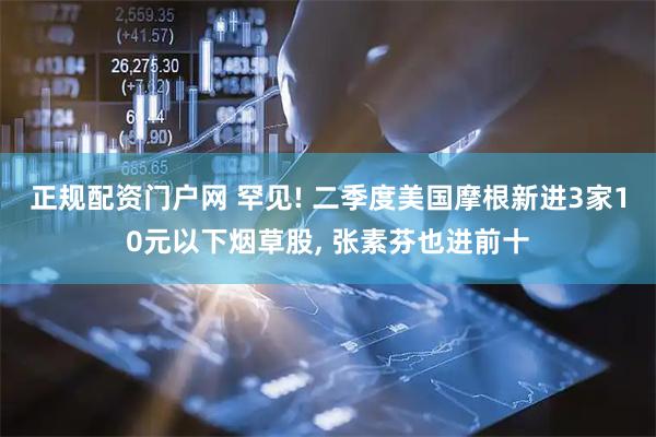 正规配资门户网 罕见! 二季度美国摩根新进3家10元以下烟草股, 张素芬也进前十