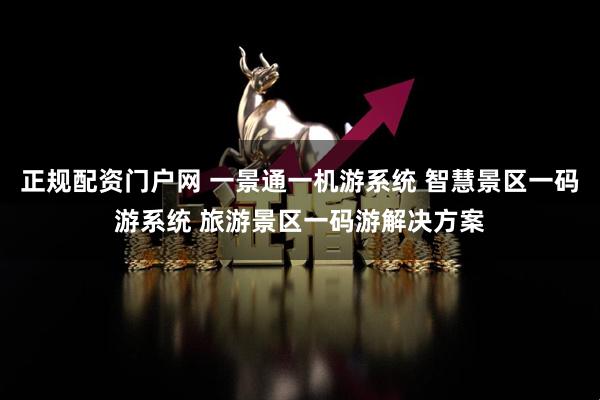 正规配资门户网 一景通一机游系统 智慧景区一码游系统 旅游景区一码游解决方案