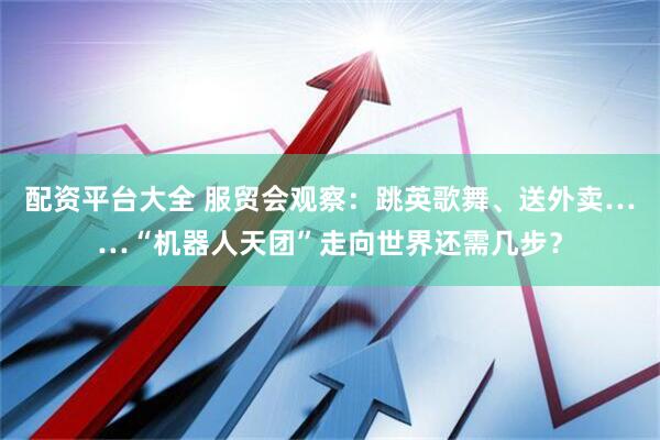 配资平台大全 服贸会观察：跳英歌舞、送外卖……“机器人天团”走向世界还需几步？