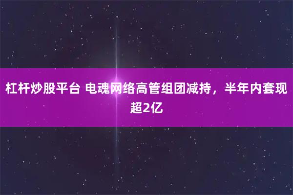 杠杆炒股平台 电魂网络高管组团减持，半年内套现超2亿