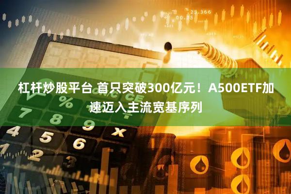 杠杆炒股平台 首只突破300亿元！A500ETF加速迈入主流宽基序列