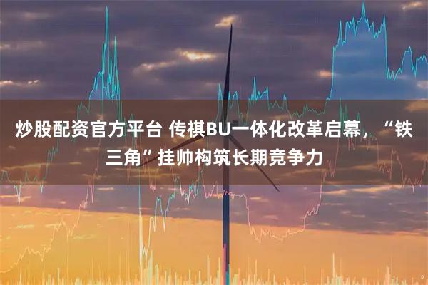 炒股配资官方平台 传祺BU一体化改革启幕，“铁三角”挂帅构筑长期竞争力