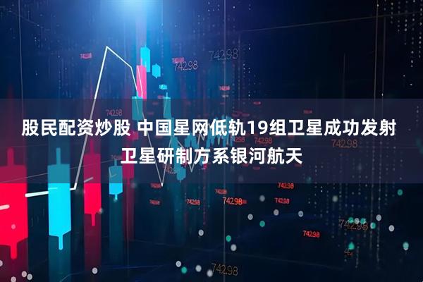 股民配资炒股 中国星网低轨19组卫星成功发射 卫星研制方系银河航天